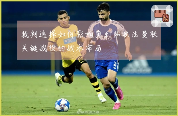 裁判选择如何影响奥利弗执法曼联关键战役的战术布局