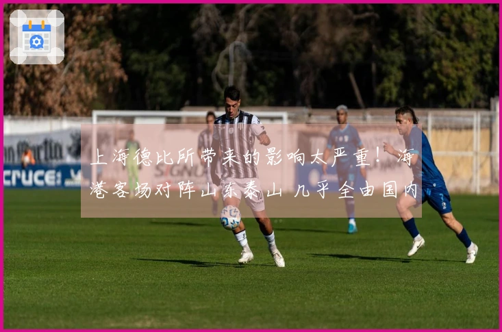 上海德比所带来的影响太严重！海港客场对阵山东泰山 几乎全由国内球员组成