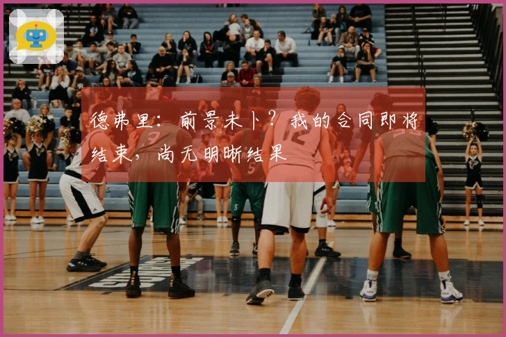德弗里：前景未卜？我的合同即将结束，尚无明晰结果