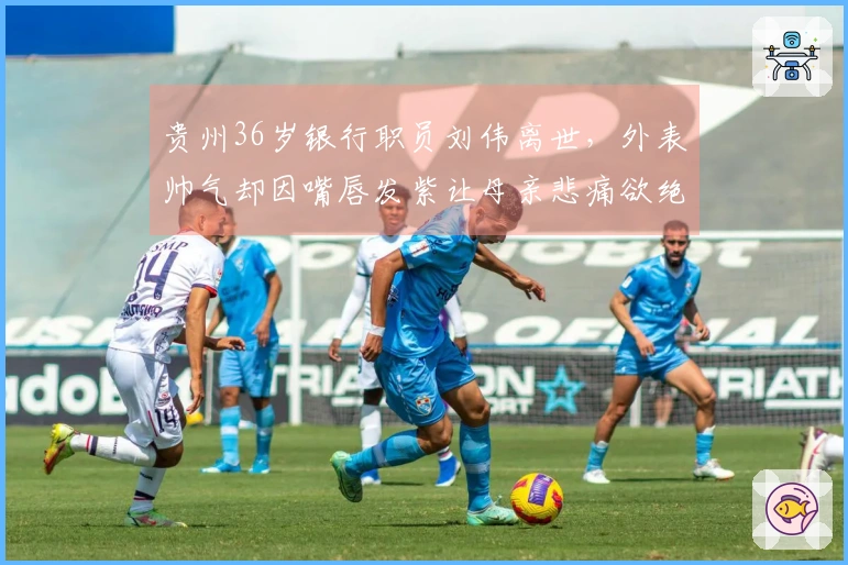 贵州36岁银行职员刘伟离世，外表帅气却因嘴唇发紫让母亲悲痛欲绝
