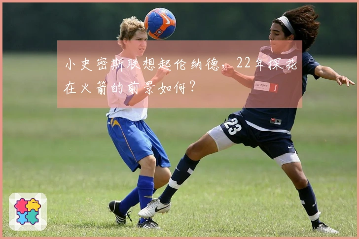 小史密斯联想起伦纳德，22年探花在火箭的前景如何？