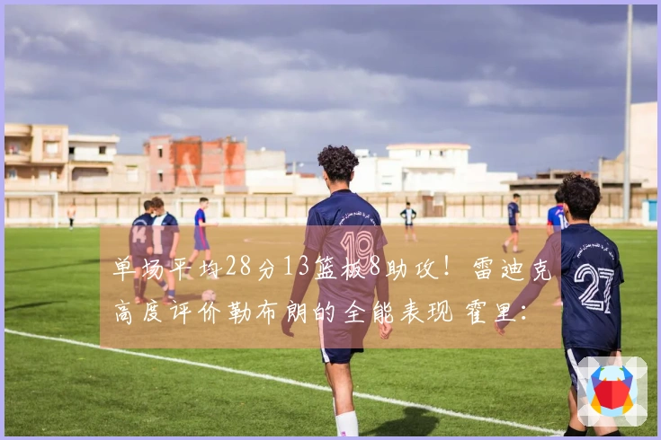 单场平均28分13篮板8助攻！雷迪克高度评价勒布朗的全能表现 霍里：超越95%对手