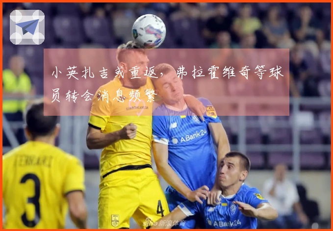 小英扎吉或重返，弗拉霍维奇等球员转会消息频繁