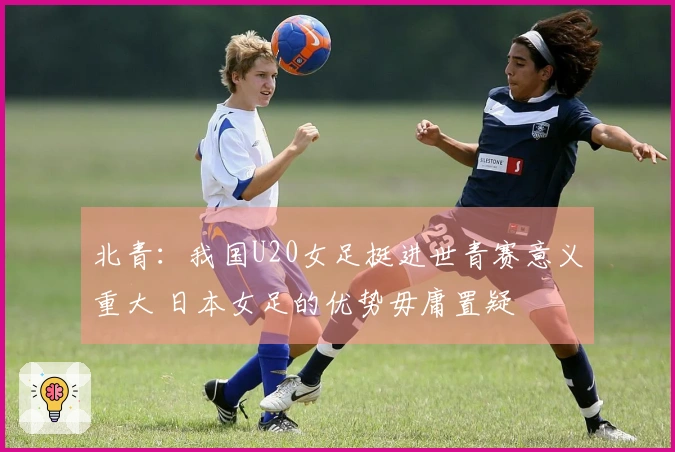 北青：我国U20女足挺进世青赛意义重大 日本女足的优势毋庸置疑