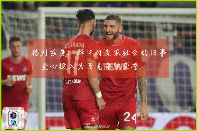 格列兹曼：释怀对皇家社会的旧事，全心投入为马竞争取荣誉
