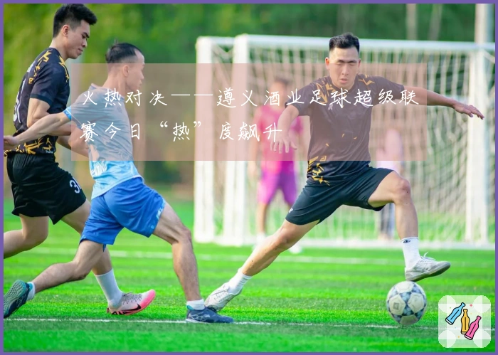 火热对决——遵义酒业足球超级联赛今日“热”度飙升