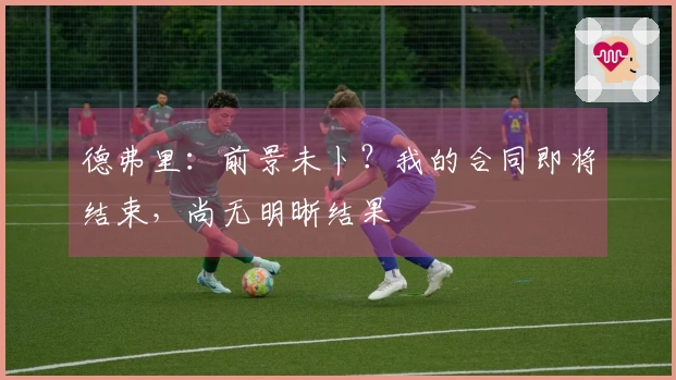 德弗里：前景未卜？我的合同即将结束，尚无明晰结果