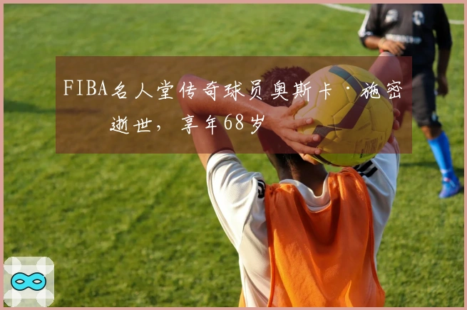 FIBA名人堂传奇球员奥斯卡·施密特逝世，享年68岁