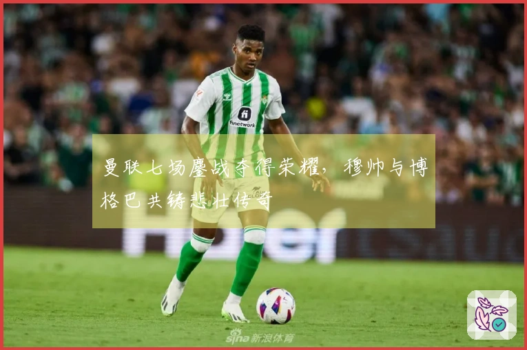 曼联七场鏖战夺得荣耀，穆帅与博格巴共铸悲壮传奇